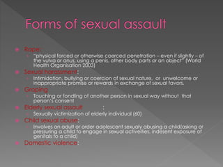  Rape:
› “physical forced or otherwise coerced penetration – even if slightly – of
the vulva or anus, using a penis, other body parts or an object” (World
Health Organisation 2003)
 Sexual harassment:
› Intimidation, bullying or coercion of sexual nature, or unwelcome or
inappropriate promise or rewards in exchange of sexual favors.
 Groping
› Touching or fondling of another person in sexual way without that
person’s consent
 Elderly sexual assault :
› Sexually victimization of elderly individual (60)
 Child sexual abuse:
› Involves an adult or order adolescent sexualy abusing a child(asking or
pressuring a child to engage in sexual activeities, indesent exposure of
genitals to a child)
 Domestic violence:
 