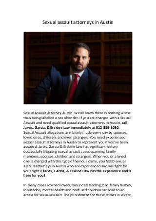 Sexual assault attorneys in Austin
Sexual Assault Attorney Austin. We all know there is nothing worse
than being labelled a sex offender. If you are charged with a Sexual
Assault and need qualified sexual assault attorneys in Austin, call
Jarvis, Garcia, & Erskine Law immediately at 512-359-3030.
Sexual Assault allegations are falsely made every day by spouses,
loved ones, children, and even strangers. You need experienced
sexual assault attorneys in Austin to represent you if you’ve been
accused. Jarvis, Garcia & Erskine Law has significant history
successfully litigating sexual assault cases spanning family
members, spouses, children and strangers. When you or a loved
one is charged with this type of heinous crime, you NEED sexual
assault attorneys in Austin who are experienced and will fight for
your rights! Jarvis, Garcia, & Erskine Law has the experience and is
here for you!
In many cases scorned lovers, misunderstanding, bad family history,
innuendos, mental health and confused children can lead to an
arrest for sexual assault. The punishment for these crimes is severe,
 