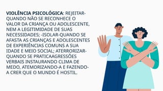 VIOLÊNCIA PSICOLÓGICA: REJEITAR-
QUANDO NÃO SE RECONHECE O
VALOR DA CRIANÇA OU ADOLESCENTE,
NEM A LEGITIMIDADE DE SUAS
NECESSIDADES; -ISOLAR-QUANDO SE
AFASTA AS CRIANÇAS E ADOLESCENTES
DE EXPERIÊNCIAS COMUNS A SUA
IDADE E MEIO SOCIAL; ATERRORIZAR-
QUANDO SE PRATICAAGRESSÕES
VERBAIS INSTAURANDO CLIMA DE
MEDO, ATEMORIZANDO-A E FAZENDO-
A CRER QUE O MUNDO É HOSTIL.
 