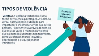 TIPOS DE VIOLÊNCIA
VERBAL: A violência verbal não é uma
forma de violência psicológica. A violência
verbal normalmente é utilizada para
importunar e incomodar a vida das outras
pessoas. Pode ser feita através do silêncio
que muitas vezes é muito mais violento
que os métodos utilizados habitualmente,
como as ofensas morais (insultos),
depreciações e os questionários
infindáveis;
Promote
Consent
Education
 