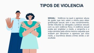 SEXUAL: Violência na qual o agressor abusa
do poder que tem sobre a vítima para obter
gratificação sexual, sem o seu consentimento,
sendo induzida ou obrigada a práticas sexuais
com ou sem violência física. A violência sexual
acaba por englobar o medo, a vergonha e a
culpa sentidos pela vítima mesmo naquelas que
acabam por denunciar o agressor, por essa
razão, a ocorrência destes crimes tende a ser
ocultada
TIPOS DE VIOLENCIA
 