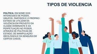 POLÍTICA: EM NOME DOS
INTERESSES DE PODER,
GRUPOS, PARTIDOS E O PRÓPRIO
ESTADO SE UTILIZAM DA
VIOLÊNCIA EM PROVEITO DA
CLASSE DOMINANTE E DA
PERPETUAÇÃO NO PODER.
ATRAVÉS DE POLÍTICAS DE
ESTADO, DE MANIPULAÇÃO
IDEOLÓGICA E DA SENSURA EM
CERTOS CASOS;
TIPOS DE VIOLENCIA
 