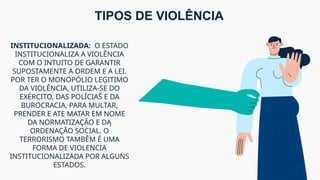 INSTITUCIONALIZADA: O ESTADO
INSTITUCIONALIZA A VIOLÊNCIA
COM O INTUITO DE GARANTIR
SUPOSTAMENTE A ORDEM E A LEI.
POR TER O MONOPÓLIO LEĢITIMO
DA VIOLÊŅCIA, UTILIZA-SE DO
EXÉRCITO, DAS POLÍCIAŠ E DA
BUROCRACIA, PARA MULTAR,
PRENDER E ATE MATAR EM NOME
DA NORMATIZAÇÃO E DĄ
ORDENAÇÃO SOCIAL. O
TERRORISMO TAMBĚM É UMA
FORMA DE VIOLENCIA
INSTITUCIONALIZADA POR ALGUNS
ESTADOS.
TIPOS DE VIOLÊNCIA
 