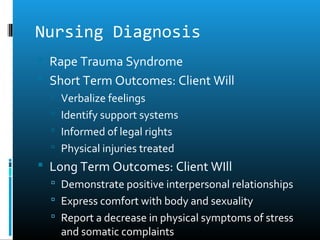 Nursing Diagnosis
 Rape Trauma Syndrome
 Short Term Outcomes: Client Will
   Verbalize feelings
   Identify support systems
   Informed of legal rights
   Physical injuries treated
 Long Term Outcomes: Client WIll
   Demonstrate positive interpersonal relationships
   Express comfort with body and sexuality
   Report a decrease in physical symptoms of stress
    and somatic complaints
 