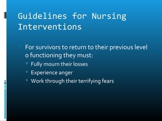 Guidelines for Nursing
Interventions

 For survivors to return to their previous level
  o functioning they must:
   Fully mourn their losses
   Experience anger
   Work through their terrifying fears
 