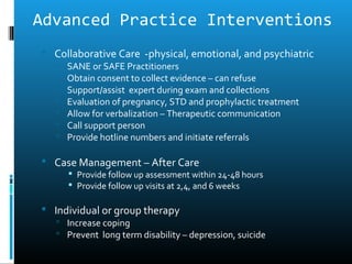 Advanced Practice Interventions
 Collaborative Care -physical, emotional, and psychiatric
      SANE or SAFE Practitioners
      Obtain consent to collect evidence – can refuse
      Support/assist expert during exam and collections
      Evaluation of pregnancy, STD and prophylactic treatment
      Allow for verbalization – Therapeutic communication
      Call support person
      Provide hotline numbers and initiate referrals

 Case Management – After Care
        Provide follow up assessment within 24-48 hours
        Provide follow up visits at 2,4, and 6 weeks

 Individual or group therapy
    Increase coping
    Prevent long term disability – depression, suicide
 