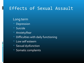 Effects of Sexual Assault

 Long term
   Depression
   Suicide
   Anxiety/fear
   Difficulties with daily functioning
   Low self esteem
   Sexual dysfunction
   Somatic complaints
 