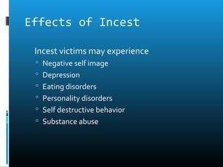 Effects of Incest

 Incest victims may experience
   Negative self image
   Depression
   Eating disorders
   Personality disorders
   Self destructive behavior
   Substance abuse
 