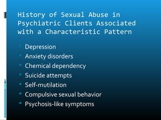 History of Sexual Abuse in
Psychiatric Clients Associated
with a Characteristic Pattern
 Depression
 Anxiety disorders
 Chemical dependency
 Suicide attempts
 Self-mutilation
 Compulsive sexual behavior
 Psychosis-like symptoms
 