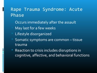 Rape Trauma Syndrome: Acute
Phase
 Occurs immediately after the assault
 May last for a few weeks
 Lifestyle disorganized
 Somatic symptoms are common – tissue
  trauma
 Reaction to crisis includes disruptions in
  cognitive, affective, and behavioral functions
 