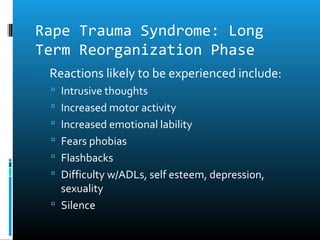 Rape Trauma Syndrome: Long
Term Reorganization Phase
 Reactions likely to be experienced include:
   Intrusive thoughts
   Increased motor activity
   Increased emotional lability
   Fears phobias
   Flashbacks
   Difficulty w/ADLs, self esteem, depression,
    sexuality
   Silence
 