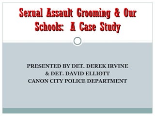 Sexual Assault Grooming & Our
    Schools: A Case Study


 PRESENTED BY DET. DEREK IRVINE
      & DET. DAVID ELLIOTT
 CANON CITY POLICE DEPARTMENT
 