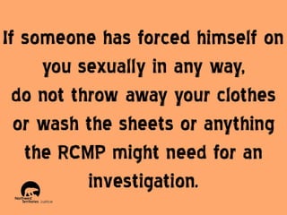 If someone has forced himself on
you sexually in any way,
do not throw away your clothes
or wash the sheets or anything
the RCMP might need for an
investigation.

 