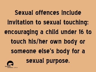 Sexual offences include
invitation to sexual touching:
encouraging a child under 16 to
touch his/her own body or
someone else’s body for a
sexual purpose.

 