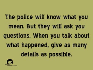 The police will know what you
mean. But they will ask you
questions. When you talk about
what happened, give as many
details as possible.

 
