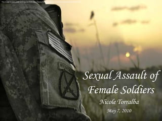 This image is used under a CC license from http://www.flickr.com/photos/soldiersmediacenter/509334255/ Sexual Assault of Female Soldiers Nicole Torralba May 7, 2010 