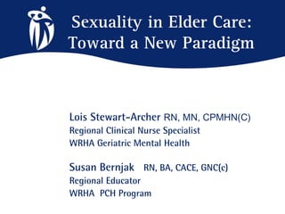 Sexuality in Elder Care:
Toward a New Paradigm



Lois Stewart-Archer RN, MN, CPMHN(C)
Regional Clinical Nurse Specialist
WRHA Geriatric Mental Health

Susan Bernjak RN, BA, CACE, GNC(c)
Regional Educator
WRHA PCH Program
 
