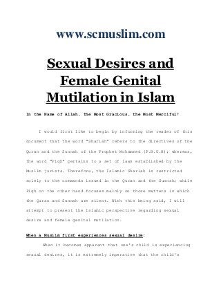 www.scmuslim.com

       Sexual Desires and
         Female Genital
       Mutilation in Islam
In the Name of Allah, the Most Gracious, the Most Merciful!



     I would first like to begin by informing the reader of this

document that the word "Shariah" refers to the directives of the

Quran and the Sunnah of the Prophet Mohammed (P.B.U.H); whereas,

the word "Fiqh" pertains to a set of laws established by the

Muslim jurists. Therefore, the Islamic Shariah is restricted

solely to the commands issued in the Quran and the Sunnah; while

Fiqh on the other hand focuses mainly on those matters in which

the Quran and Sunnah are silent. With this being said, I will

attempt to present the Islamic perspective regarding sexual

desire and female genital mutilation.


When a Muslim first experiences sexual desire:

      When it becomes apparent that one's child is experiencing

sexual desires, it is extremely imperative that the child's
 