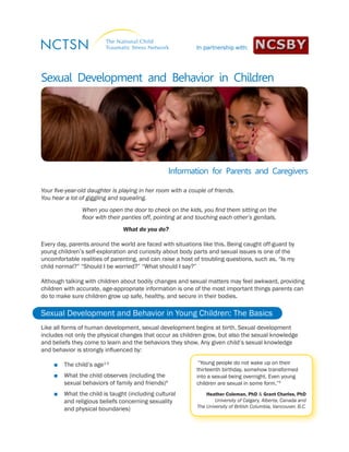 Information for Parents and Caregivers 
Sexual Development and Behavior in Children 
Your five-year-old daughter is playing in her room with a couple of friends. 
You hear a lot of giggling and squealing. 
When you open the door to check on the kids, you find them sitting on the 
floor with their panties off, pointing at and touching each other’s genitals. 
What do you do? 
Every day, parents around the world are faced with situations like this. Being caught off-guard by 
young children’s self-exploration and curiosity about body parts and sexual issues is one of the 
uncomfortable realities of parenting, and can raise a host of troubling questions, such as, “Is my 
child normal?” “Should I be worried?” “What should I say?” 
Although talking with children about bodily changes and sexual matters may feel awkward, providing 
children with accurate, age-appropriate information is one of the most important things parents can 
do to make sure children grow up safe, healthy, and secure in their bodies. 
Sexual Development and Behavior in Young Children: The Basics 
Like all forms of human development, sexual development begins at birth. Sexual development 
includes not only the physical changes that occur as children grow, but also the sexual knowledge 
and beliefs they come to learn and the behaviors they show. Any given child’s sexual knowledge 
and behavior is strongly influenced by: 
■■ The child’s age1-3 
■■ What the child observes (including the 
sexual behaviors of family and friends)4 
■■ What the child is taught (including cultural 
and religious beliefs concerning sexuality 
and physical boundaries) 
“Young people do not wake up on their 
thirteenth birthday, somehow transformed 
into a sexual being overnight. Even young 
children are sexual in some form.”5 
Heather Coleman, PhD & Grant Charles, PhD 
University of Calgary, Alberta, Canada and 
The University of British Columbia, Vancouver, B.C. 
In partnership with: 
 