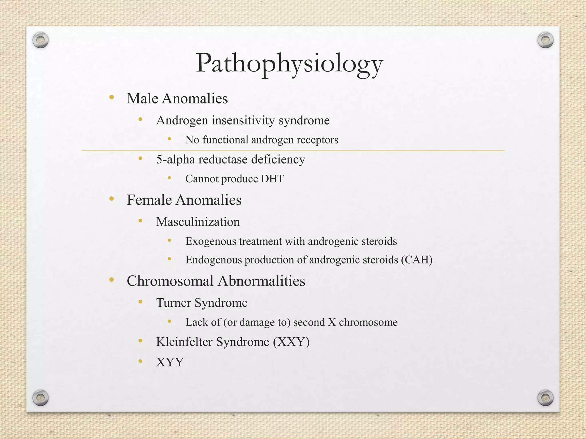 Pathophysiology
• Male Anomalies
• Androgen insensitivity syndrome
• No functional androgen receptors
• 5-alpha reductase deficiency
• Cannot produce DHT
• Female Anomalies
• Masculinization
• Exogenous treatment with androgenic steroids
• Endogenous production of androgenic steroids (CAH)
• Chromosomal Abnormalities
• Turner Syndrome
• Lack of (or damage to) second X chromosome
• Kleinfelter Syndrome (XXY)
• XYY
 