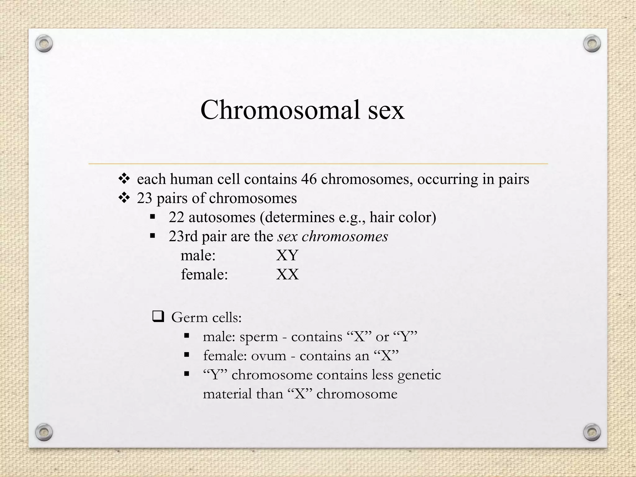  each human cell contains 46 chromosomes, occurring in pairs
 23 pairs of chromosomes
 22 autosomes (determines e.g., hair color)
 23rd pair are the sex chromosomes
male: XY
female: XX
Chromosomal sex
 Germ cells:
 male: sperm - contains “X” or “Y”
 female: ovum - contains an “X”
 “Y” chromosome contains less genetic
material than “X” chromosome
 