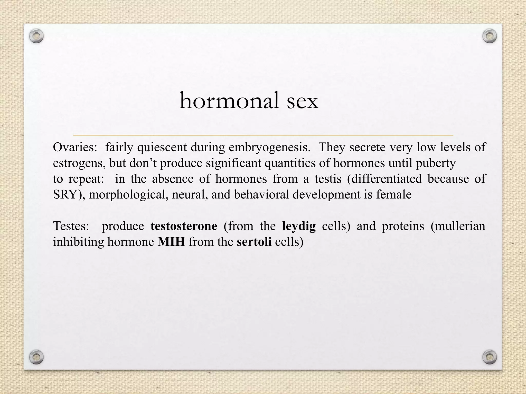 Ovaries: fairly quiescent during embryogenesis. They secrete very low levels of
estrogens, but don’t produce significant quantities of hormones until puberty
to repeat: in the absence of hormones from a testis (differentiated because of
SRY), morphological, neural, and behavioral development is female
Testes: produce testosterone (from the leydig cells) and proteins (mullerian
inhibiting hormone MIH from the sertoli cells)
hormonal sex
 