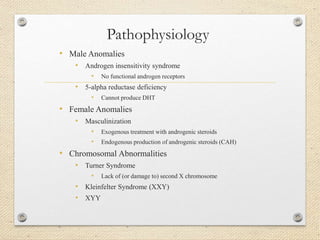 Pathophysiology
• Male Anomalies
• Androgen insensitivity syndrome
• No functional androgen receptors
• 5-alpha reductase deficiency
• Cannot produce DHT
• Female Anomalies
• Masculinization
• Exogenous treatment with androgenic steroids
• Endogenous production of androgenic steroids (CAH)
• Chromosomal Abnormalities
• Turner Syndrome
• Lack of (or damage to) second X chromosome
• Kleinfelter Syndrome (XXY)
• XYY
 