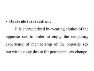 • Dual-role transvestism:
It is characterized by wearing clothes of the
opposite sex in order to enjoy the temporary
experience of membership of the opposite sex
but without any desire for permanent sex change.
 