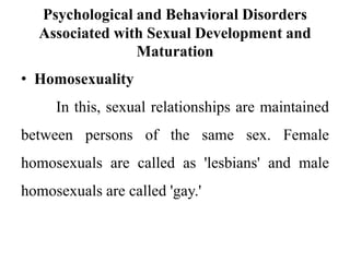 Psychological and Behavioral Disorders
Associated with Sexual Development and
Maturation
• Homosexuality
In this, sexual relationships are maintained
between persons of the same sex. Female
homosexuals are called as 'lesbians' and male
homosexuals are called 'gay.'
 