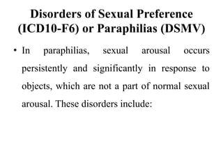 Disorders of Sexual Preference
(ICD10-F6) or Paraphilias (DSMV)
• In paraphilias, sexual arousal occurs
persistently and significantly in response to
objects, which are not a part of normal sexual
arousal. These disorders include:
 