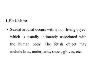 1.Fetishism:
• Sexual arousal occurs with a non-living object
which is usually intimately associated with
the human body. The fetish object may
include bras, underpants, shoes, gloves, etc.
 