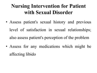 Nursing Intervention for Patient
with Sexual Disorder
• Assess patient's sexual history and previous
level of satisfaction in sexual relationships;
also assess patient's perception of the problem
• Assess for any medications which might be
affecting libido
 