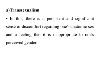 a)Transsexualism
• In this, there is a persistent and significant
sense of discomfort regarding one's anatomic sex
and a feeling that it is inappropriate to one's
perceived gender..
 