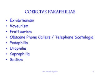 Mr. Vincent Ejakait 11
COERCIVE PARAPHILIAS
• Exhibitionism
• Voyeurism
• Frotteurism
• Obscene Phone Callers / Telephone Scatologia
• Pedophilia
• Urophilia
• Coprophilia
• Sadism
 