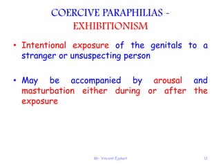 Mr. Vincent Ejakait 12
COERCIVE PARAPHILIAS -
EXHIBITIONISM
• Intentional exposure of the genitals to a
stranger or unsuspecting person
• May be accompanied by arousal and
masturbation either during or after the
exposure
 