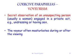 Mr. Vincent Ejakait 13
COERCIVE PARAPHILIAS –
VOYEURISM
• Secret observation of an unsuspecting person
(usually a woman) engaged in a private act,
e.g., undressing or having sex.
• The voyeur often masturbates during or after
the viewing
 