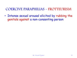 Mr. Vincent Ejakait 14
COERCIVE PARAPHILIAS - FROTTEURISM
• Intense sexual arousal elicited by rubbing the
genitals against a non-consenting person
 