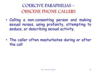 Mr. Vincent Ejakait 15
COERCIVE PARAPHILIAS –
OBSCENE PHONE CALLERS
• Calling a non-consenting person and making
sexual noises, using profanity, attempting to
seduce, or describing sexual activity.
• The caller often masturbates during or after
the call
 