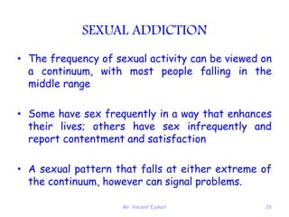 Mr. Vincent Ejakait 26
SEXUAL ADDICTION
• The frequency of sexual activity can be viewed on
a continuum, with most people falling in the
middle range
• Some have sex frequently in a way that enhances
their lives; others have sex infrequently and
report contentment and satisfaction
• A sexual pattern that falls at either extreme of
the continuum, however can signal problems.
 