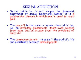 Mr. Vincent Ejakait 28
SEXUAL ADDICTION
• Sexual addiction is not simply the frequent
enjoyment of sexual behaviors; rather, it is a
progressive disease in which sex is used to numb
pain.
• The pay off is the same as in any other addiction,
i.e., an intensely pleasurable, short-lived release
from pain, and an escape from the problems of
daily life.
• The consequences are the same in the addict’s life
and eventually becomes unmanageable
 