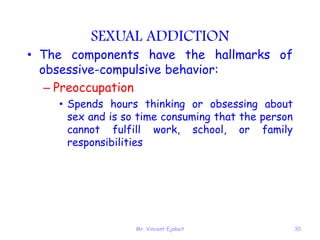 Mr. Vincent Ejakait 30
SEXUAL ADDICTION
• The components have the hallmarks of
obsessive-compulsive behavior:
– Preoccupation
• Spends hours thinking or obsessing about
sex and is so time consuming that the person
cannot fulfill work, school, or family
responsibilities
 