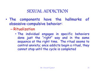 Mr. Vincent Ejakait 31
SEXUAL ADDICTION
• The components have the hallmarks of
obsessive-compulsive behavior:
– Ritualization
• The individual engages in specific behaviors
done just the “right” way and in the same
sequence at the right time. The ritual seems to
control anxiety; once addicts begin a ritual, they
cannot stop until the cycle is completed
 