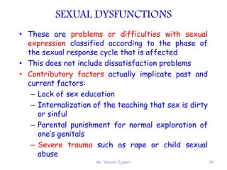 Mr. Vincent Ejakait 34
SEXUAL DYSFUNCTIONS
• These are problems or difficulties with sexual
expression classified according to the phase of
the sexual response cycle that is affected
• This does not include dissatisfaction problems
• Contributory factors actually implicate past and
current factors:
– Lack of sex education
– Internalization of the teaching that sex is dirty
or sinful
– Parental punishment for normal exploration of
one’s genitals
– Severe trauma such as rape or child sexual
abuse
 