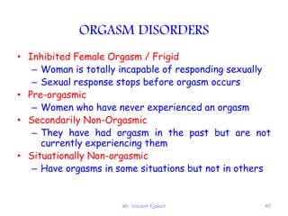 Mr. Vincent Ejakait 40
ORGASM DISORDERS
• Inhibited Female Orgasm / Frigid
– Woman is totally incapable of responding sexually
– Sexual response stops before orgasm occurs
• Pre-orgasmic
– Women who have never experienced an orgasm
• Secondarily Non-Orgasmic
– They have had orgasm in the past but are not
currently experiencing them
• Situationally Non-orgasmic
– Have orgasms in some situations but not in others
 