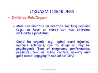 Mr. Vincent Ejakait 41
ORGASM DISORDERS
• Inhibited Male Orgasm
– Male can maintain an erection for long periods
(e.g., an hour or more) but has extreme
difficulty ejaculating
– Could be organic, e.g., spinal cord injuries,
multiple sclerosis, due to drugs or may be
psychogenic (fear of pregnancy, performance
pressure, fear of losing control, anxiety and
guilt about engaging in sexual activity)
 