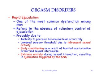 Mr. Vincent Ejakait 42
ORGASM DISORDERS
• Rapid Ejaculation
– One of the most common dysfunction among
men
– Refers to the absence of voluntary control of
ejaculation
– Probably due to:
• Inability to perceive his arousal level accurately
• Lowered sensory threshold due to infrequent sexual
activity
• Early conditioning as a result of hurried masturbation
or hurried sexual intercourse
• Extreme anxiety during sexual interaction, resulting
in ejaculation triggered by the SNS
 