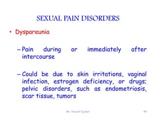 Mr. Vincent Ejakait 44
SEXUAL PAIN DISORDERS
• Dyspareunia
– Pain during or immediately after
intercourse
– Could be due to skin irritations, vaginal
infection, estrogen deficiency, or drugs;
pelvic disorders, such as endometriosis,
scar tissue, tumors
 