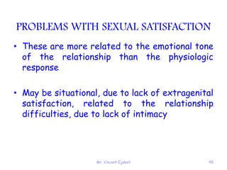 Mr. Vincent Ejakait 45
PROBLEMS WITH SEXUAL SATISFACTION
• These are more related to the emotional tone
of the relationship than the physiologic
response
• May be situational, due to lack of extragenital
satisfaction, related to the relationship
difficulties, due to lack of intimacy
 