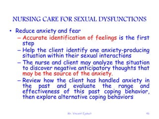 Mr. Vincent Ejakait 46
NURSING CARE FOR SEXUAL DYSFUNCTIONS
• Reduce anxiety and fear
– Accurate identification of feelings is the first
step
– Help the client identify one anxiety-producing
situation within their sexual interactions
– The nurse and client may analyze the situation
to discover negative anticipatory thoughts that
may be the source of the anxiety.
– Review how the client has handled anxiety in
the past and evaluate the range and
effectiveness of this past coping behavior,
then explore alternative coping behaviors
 