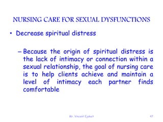 Mr. Vincent Ejakait 47
NURSING CARE FOR SEXUAL DYSFUNCTIONS
• Decrease spiritual distress
– Because the origin of spiritual distress is
the lack of intimacy or connection within a
sexual relationship, the goal of nursing care
is to help clients achieve and maintain a
level of intimacy each partner finds
comfortable
 
